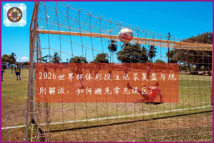 2026世界杯体彩投注记录复盘与规则解读，如何避免常见误区？
